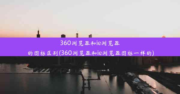 360浏览器和ie浏览器的图标区别(360浏览器和ie浏览器图标一样的)