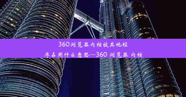 360浏览器内核被其他程序占用什么意思—360 浏览器 内核