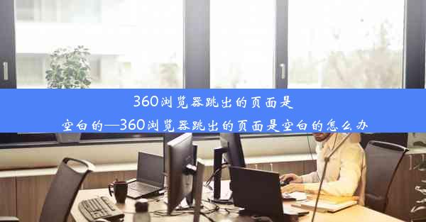 360浏览器跳出的页面是空白的—360浏览器跳出的页面是空白的怎么办