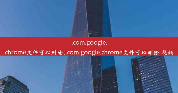 .com.google.chrome文件可以删除;.com.google.chrome文件可以删除 视频