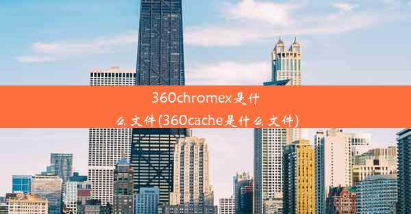 360chromex是什么文件(360cache是什么文件)