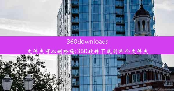 360downloads文件夹可以删除吗;360软件下载到哪个文件夹