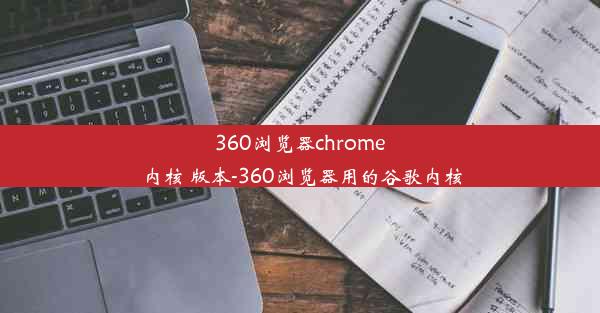 360浏览器chrome内核 版本-360浏览器用的谷歌内核