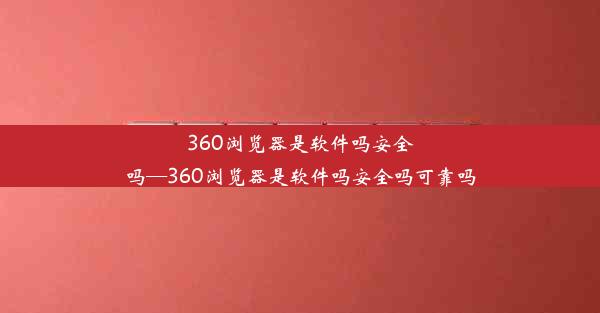 360浏览器是软件吗安全吗—360浏览器是软件吗安全吗可靠吗