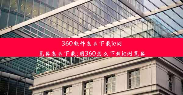 360软件怎么下载ie浏览器怎么下载;用360怎么下载ie浏览器