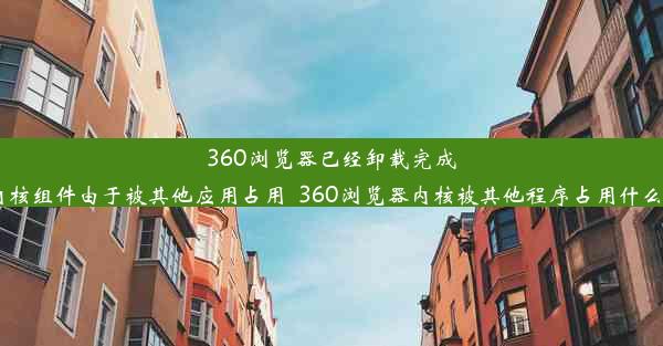 360浏览器已经卸载完成,但内核组件由于被其他应用占用_360浏览器内核被其他程序占用什么意思