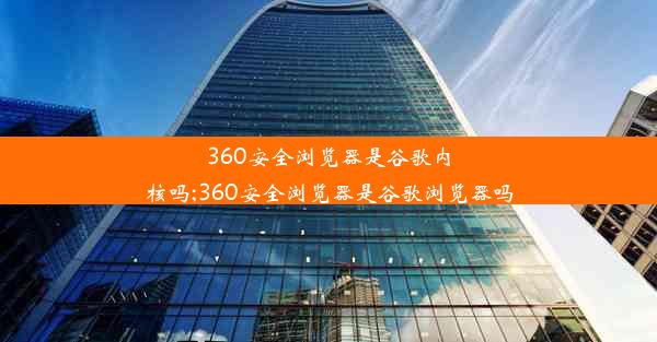 360安全浏览器是谷歌内核吗;360安全浏览器是谷歌浏览器吗