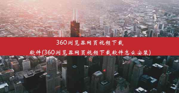 360浏览器网页视频下载软件(360浏览器网页视频下载软件怎么安装)