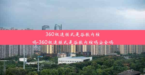 360极速模式是谷歌内核吗-360极速模式是谷歌内核吗安全吗