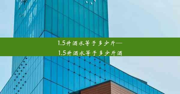 1.5升酒水等于多少斤—1.5升酒水等于多少斤酒