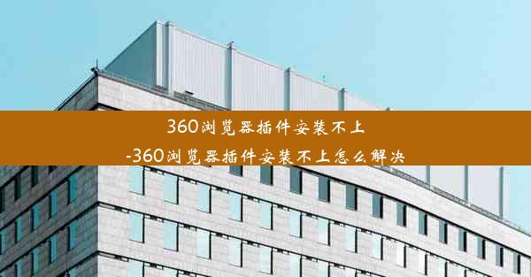 360浏览器插件安装不上-360浏览器插件安装不上怎么解决