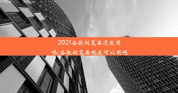 2021谷歌浏览器还能用吗;谷歌浏览器现在可以用吗