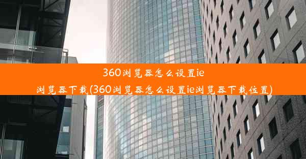 360浏览器怎么设置ie浏览器下载(360浏览器怎么设置ie浏览器下载位置)