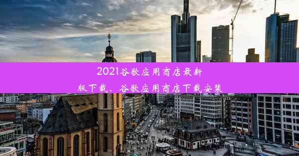 2021谷歌应用商店最新版下载、谷歌应用商店下载安装