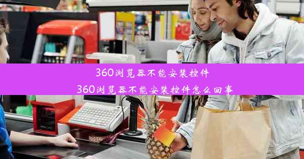 360浏览器不能安装控件_360浏览器不能安装控件怎么回事