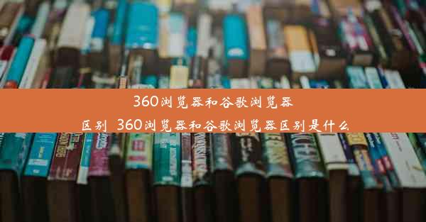 360浏览器和谷歌浏览器区别_360浏览器和谷歌浏览器区别是什么