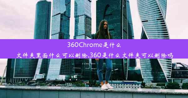 360Chrome是什么文件夹里面什么可以删除,360是什么文件夹可以删除吗