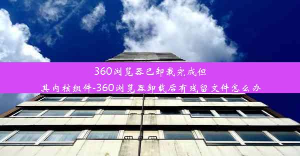 360浏览器已卸载完成但其内核组件-360浏览器卸载后有残留文件怎么办