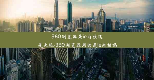 360浏览器是ie内核还是火狐-360浏览器用的是ie内核吗