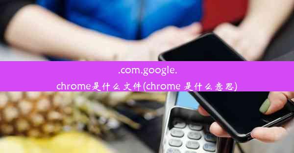 .com.google.chrome是什么文件(chrome 是什么意思)