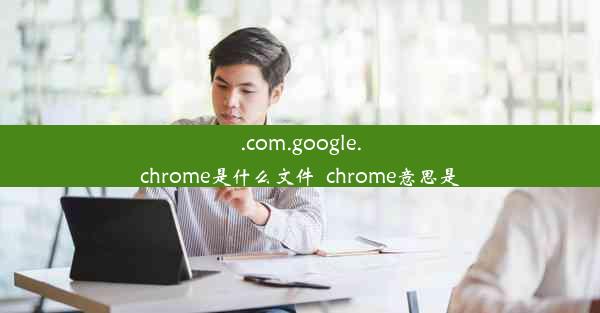 .com.google.chrome是什么文件_chrome意思是