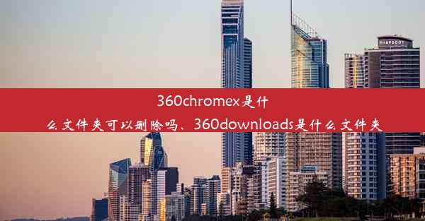 360chromex是什么文件夹可以删除吗、360downloads是什么文件夹