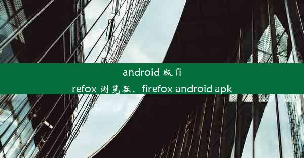 android 版 firefox 浏览器、firefox android apk