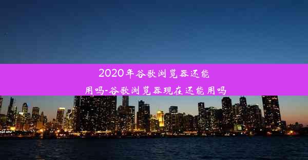 2020年谷歌浏览器还能用吗-谷歌浏览器现在还能用吗