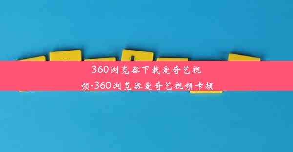 360浏览器下载爱奇艺视频-360浏览器爱奇艺视频卡顿