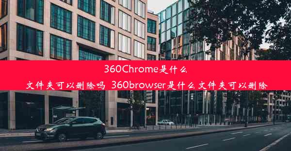 360Chrome是什么文件夹可以删除吗_360browser是什么文件夹可以删除