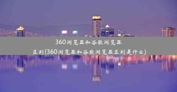 360浏览器和谷歌浏览器区别(360浏览器和谷歌浏览器区别是什么)