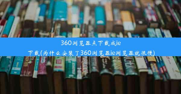 360浏览器点下载成ie下载(为什么安装了360浏览器ie浏览器就很慢)