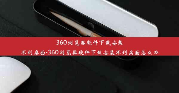 360浏览器软件下载安装不到桌面-360浏览器软件下载安装不到桌面怎么办