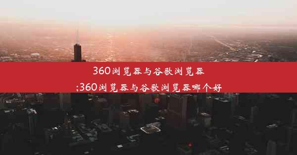 360浏览器与谷歌浏览器;360浏览器与谷歌浏览器哪个好