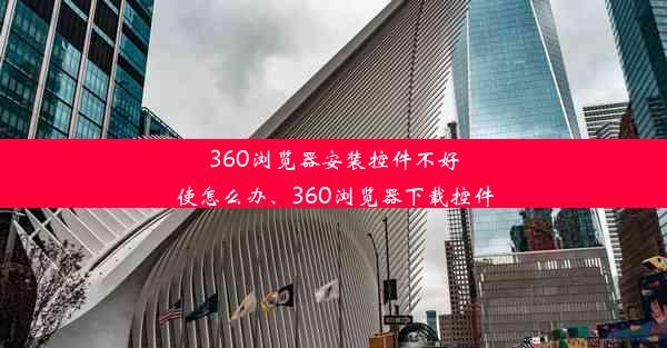 360浏览器安装控件不好使怎么办、360浏览器下载控件