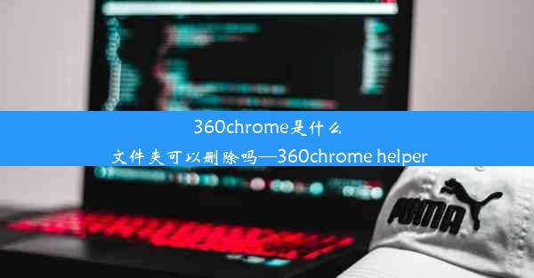 360chrome是什么文件夹可以删除吗—360chrome helper