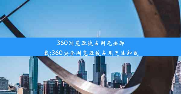 360浏览器被占用无法卸载;360安全浏览器被占用无法卸载