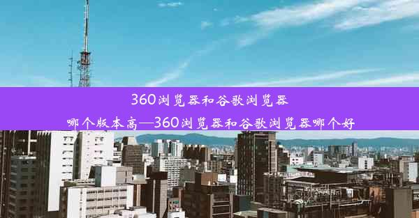 360浏览器和谷歌浏览器哪个版本高—360浏览器和谷歌浏览器哪个好