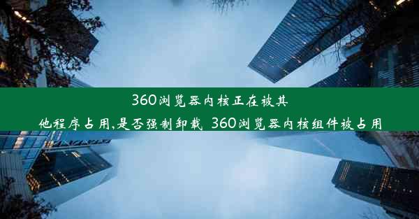 360浏览器内核正在被其他程序占用,是否强制卸载_360浏览器内核组件被占用