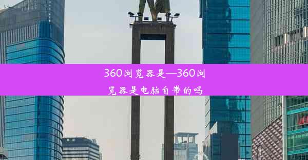 360浏览器是—360浏览器是电脑自带的吗