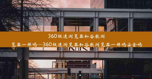 360极速浏览器和谷歌浏览器一样吗—360极速浏览器和谷歌浏览器一样吗安全吗