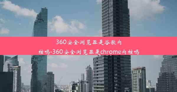 360安全浏览器是谷歌内核吗-360安全浏览器是chrome内核吗