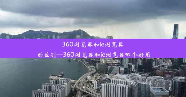 360浏览器和ie浏览器的区别—360浏览器和ie浏览器哪个好用