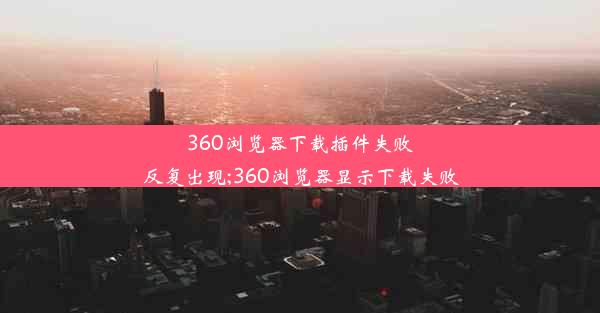 360浏览器下载插件失败反复出现;360浏览器显示下载失败