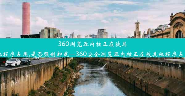 360浏览器内核正在被其他程序占用,是否强制卸载—360安全浏览器内核正在被其他程序占用