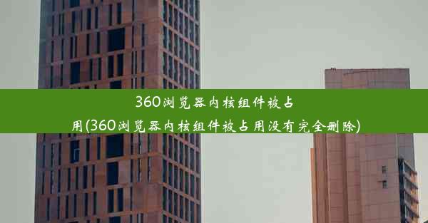 360浏览器内核组件被占用(360浏览器内核组件被占用没有完全删除)