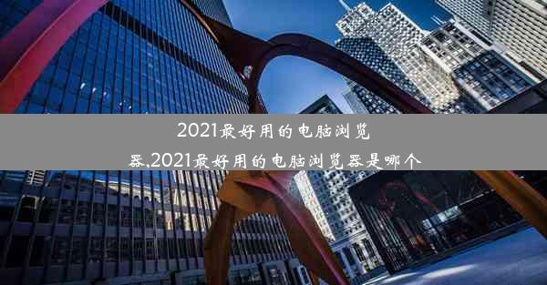 2021最好用的电脑浏览器,2021最好用的电脑浏览器是哪个