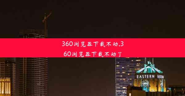 360浏览器下载不动,360浏览器下载不动了