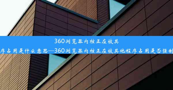 360浏览器内核正在被其他程序占用是什么意思—360浏览器内核正在被其他程序占用是否强制卸载