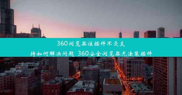 360浏览器该插件不受支持如何解决问题_360安全浏览器无法装插件